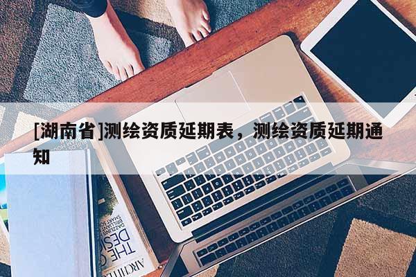 [湖南省]測繪資質(zhì)延期表，測繪資質(zhì)延期通知