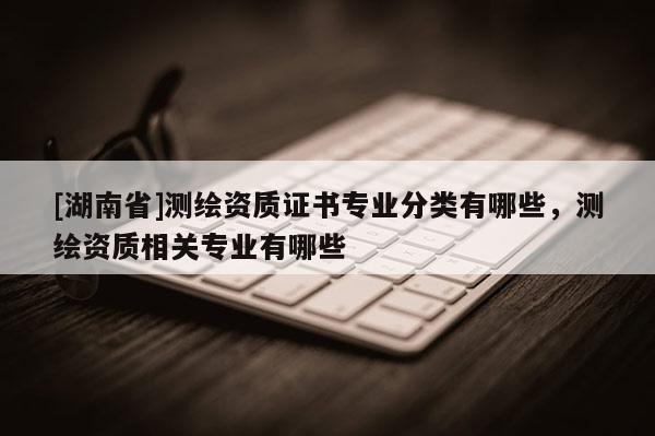 [湖南省]測繪資質證書專業分類有哪些，測繪資質相關專業有哪些