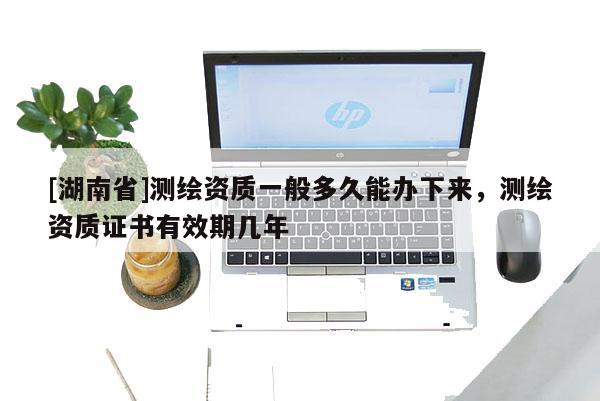 [湖南省]測繪資質一般多久能辦下來，測繪資質證書有效期幾年