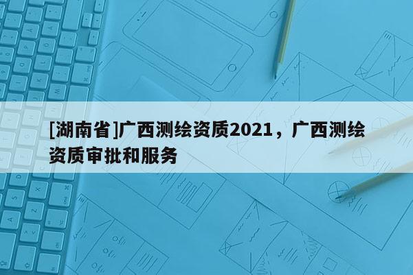 [湖南省]廣西測繪資質2021，廣西測繪資質審批和服務