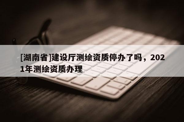 [湖南省]建設廳測繪資質停辦了嗎，2021年測繪資質辦理