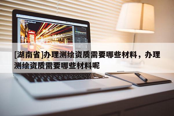 [湖南省]辦理測(cè)繪資質(zhì)需要哪些材料，辦理測(cè)繪資質(zhì)需要哪些材料呢