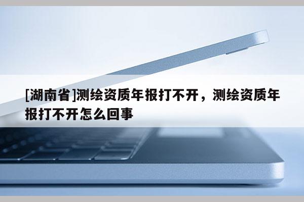 [湖南省]測繪資質年報打不開，測繪資質年報打不開怎么回事