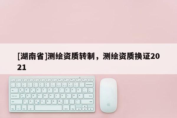 [湖南省]測繪資質轉制，測繪資質換證2021