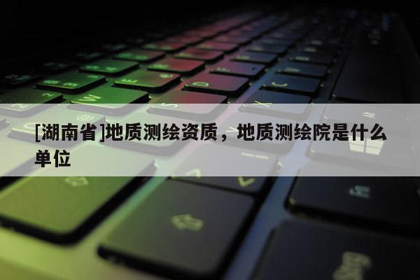 [湖南省]地質(zhì)測(cè)繪資質(zhì)，地質(zhì)測(cè)繪院是什么單位
