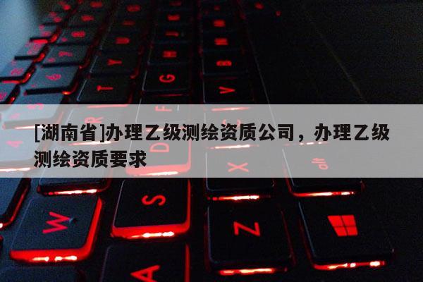 [湖南省]辦理乙級測繪資質公司，辦理乙級測繪資質要求