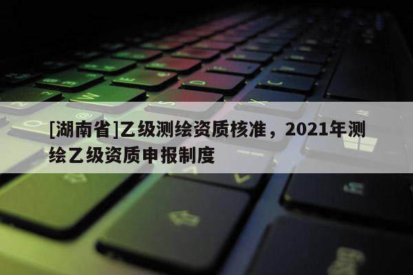 [湖南省]乙級測繪資質核準，2021年測繪乙級資質申報制度
