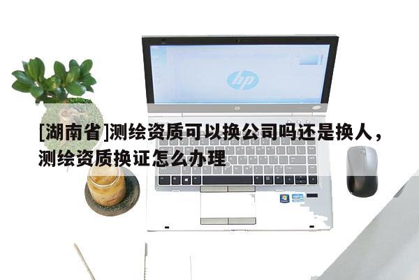 [湖南省]測繪資質可以換公司嗎還是換人，測繪資質換證怎么辦理