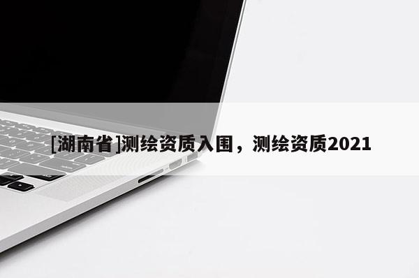[湖南省]測繪資質入圍，測繪資質2021