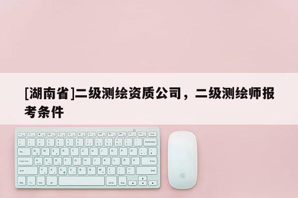 [湖南省]二級測繪資質公司，二級測繪師報考條件
