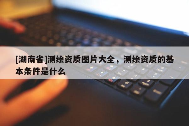 [湖南省]測繪資質圖片大全，測繪資質的基本條件是什么