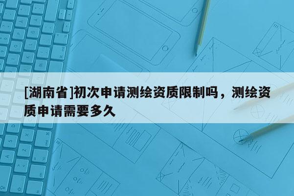 [湖南省]初次申請測繪資質限制嗎，測繪資質申請需要多久
