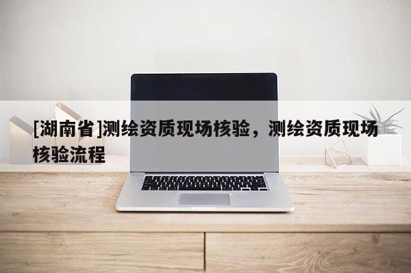 [湖南省]測繪資質現場核驗，測繪資質現場核驗流程