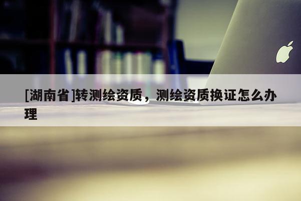 [湖南省]轉測繪資質，測繪資質換證怎么辦理