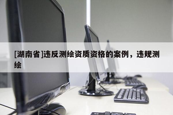 [湖南省]違反測繪資質資格的案例，違規測繪