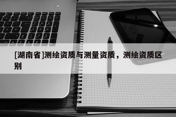 [湖南省]測繪資質與測量資質，測繪資質區別