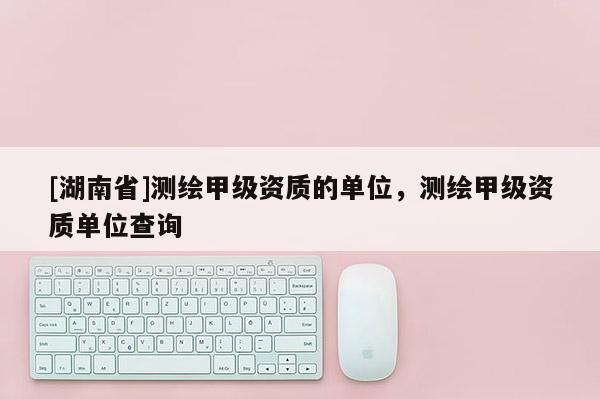 [湖南省]測繪甲級資質的單位，測繪甲級資質單位查詢