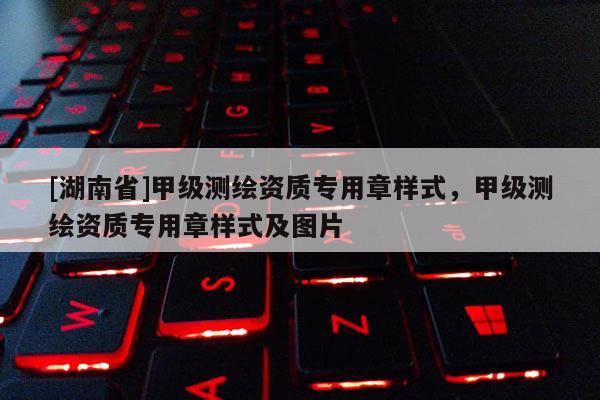 [湖南省]甲級測繪資質專用章樣式，甲級測繪資質專用章樣式及圖片