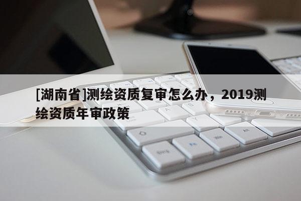 [湖南省]測繪資質復審怎么辦，2019測繪資質年審政策