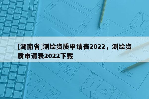[湖南省]測繪資質申請表2022，測繪資質申請表2022下載