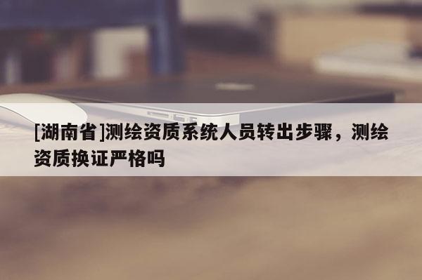 [湖南省]測繪資質系統人員轉出步驟，測繪資質換證嚴格嗎