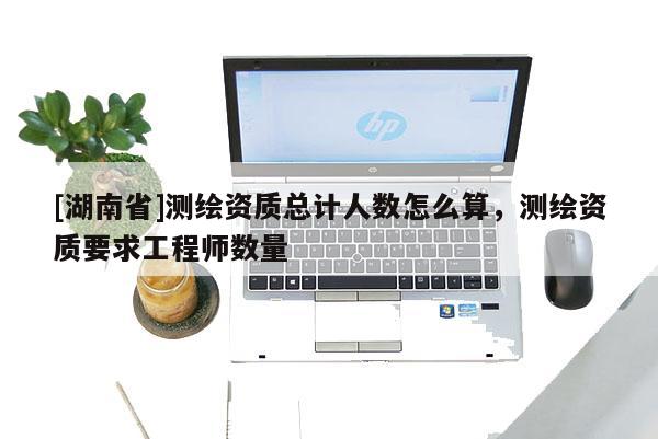 [湖南省]測繪資質總計人數怎么算，測繪資質要求工程師數量