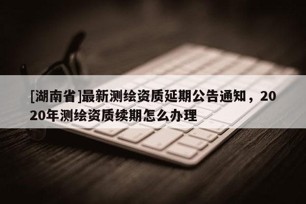 [湖南省]最新測繪資質延期公告通知，2020年測繪資質續期怎么辦理