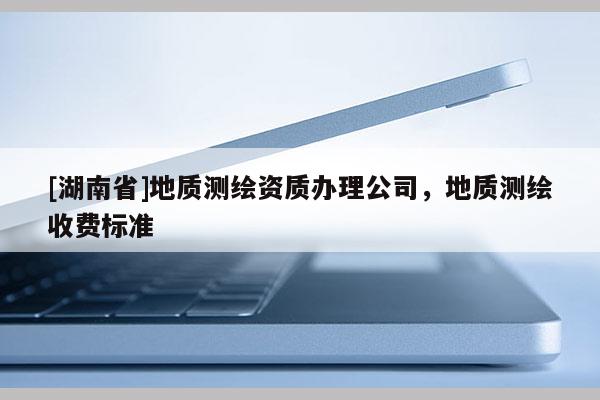 [湖南省]地質測繪資質辦理公司，地質測繪收費標準