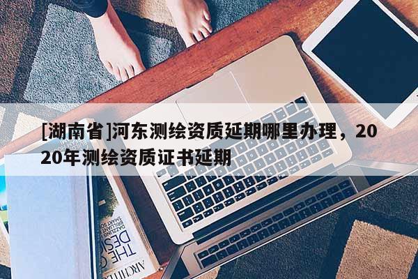 [湖南省]河東測繪資質延期哪里辦理，2020年測繪資質證書延期