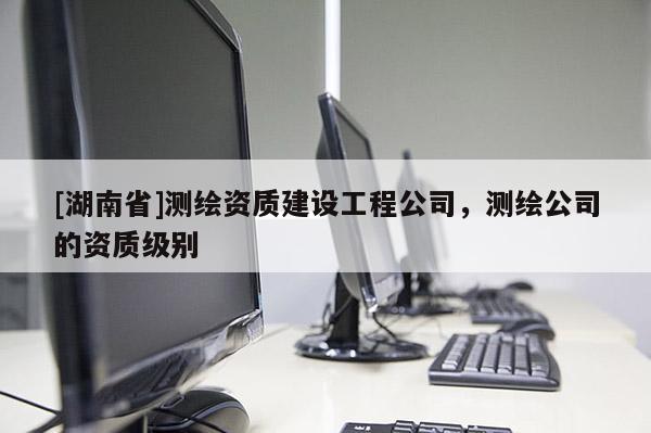 [湖南省]測(cè)繪資質(zhì)建設(shè)工程公司，測(cè)繪公司的資質(zhì)級(jí)別