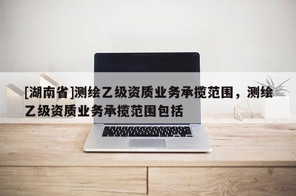 [湖南省]測繪乙級資質(zhì)業(yè)務(wù)承攬范圍，測繪乙級資質(zhì)業(yè)務(wù)承攬范圍包括