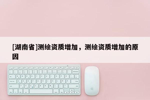 [湖南省]測繪資質增加，測繪資質增加的原因