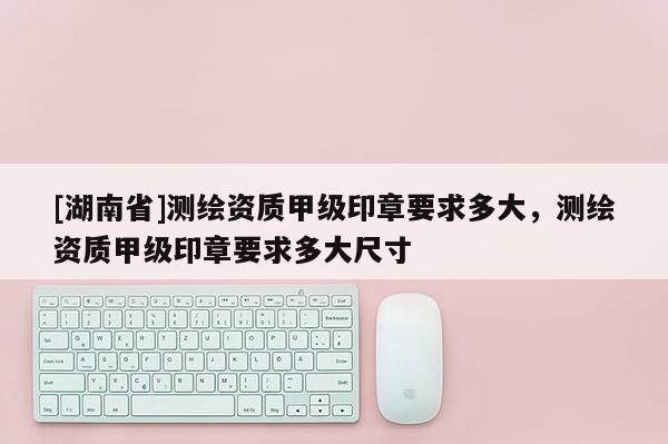 [湖南省]測繪資質甲級印章要求多大，測繪資質甲級印章要求多大尺寸
