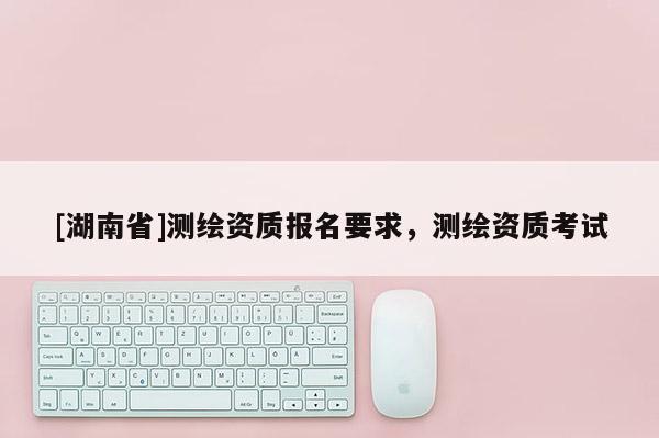 [湖南省]測繪資質報名要求，測繪資質考試