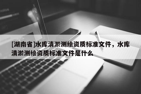 [湖南省]水庫清淤測繪資質標準文件，水庫清淤測繪資質標準文件是什么