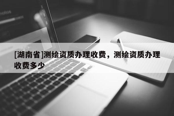 [湖南省]測(cè)繪資質(zhì)辦理收費(fèi)，測(cè)繪資質(zhì)辦理收費(fèi)多少