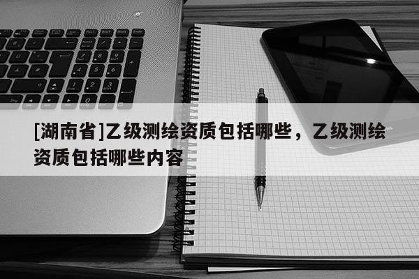 [湖南省]乙級測繪資質包括哪些，乙級測繪資質包括哪些內容