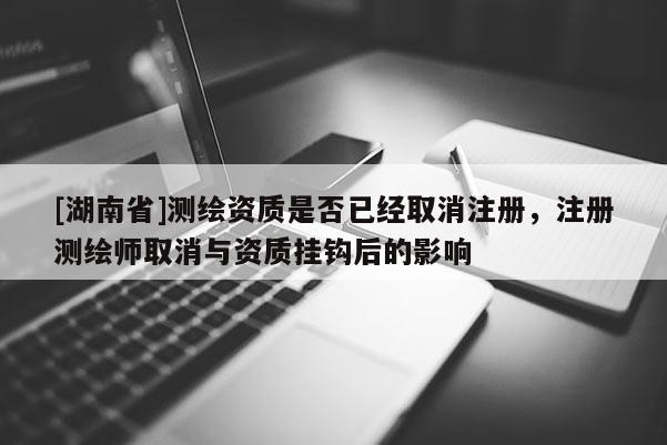 [湖南省]測繪資質是否已經取消注冊，注冊測繪師取消與資質掛鉤后的影響