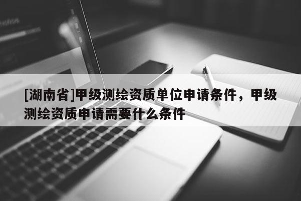 [湖南省]甲級(jí)測(cè)繪資質(zhì)單位申請(qǐng)條件，甲級(jí)測(cè)繪資質(zhì)申請(qǐng)需要什么條件