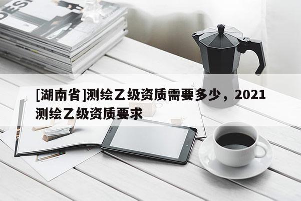 [湖南省]測(cè)繪乙級(jí)資質(zhì)需要多少，2021測(cè)繪乙級(jí)資質(zhì)要求