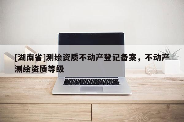 [湖南省]測(cè)繪資質(zhì)不動(dòng)產(chǎn)登記備案，不動(dòng)產(chǎn)測(cè)繪資質(zhì)等級(jí)