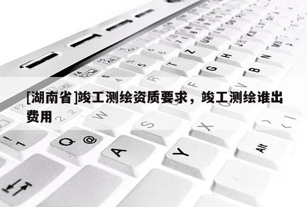 [湖南省]竣工測繪資質要求，竣工測繪誰出費用