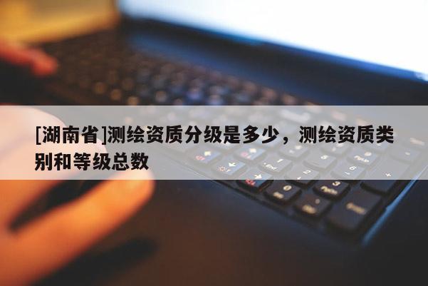 [湖南省]測繪資質分級是多少，測繪資質類別和等級總數