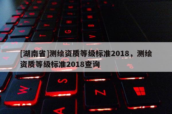 [湖南省]測繪資質等級標準2018，測繪資質等級標準2018查詢