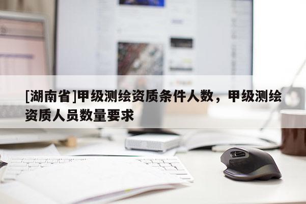 [湖南省]甲級測繪資質條件人數，甲級測繪資質人員數量要求