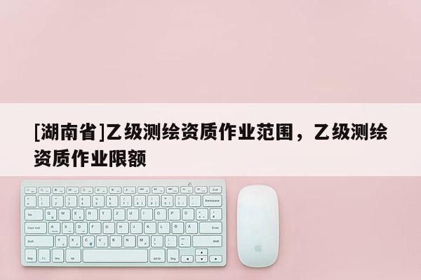 [湖南省]乙級(jí)測(cè)繪資質(zhì)作業(yè)范圍，乙級(jí)測(cè)繪資質(zhì)作業(yè)限額