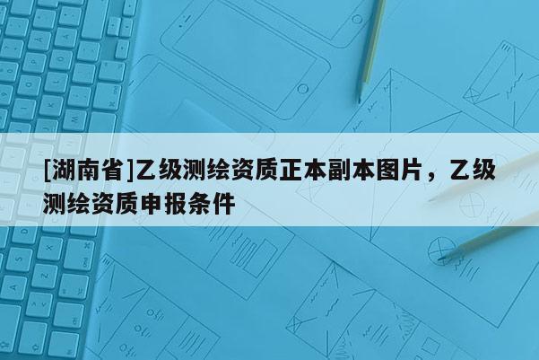 [湖南省]乙級(jí)測(cè)繪資質(zhì)正本副本圖片，乙級(jí)測(cè)繪資質(zhì)申報(bào)條件