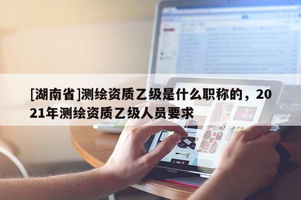 [湖南省]測繪資質乙級是什么職稱的，2021年測繪資質乙級人員要求