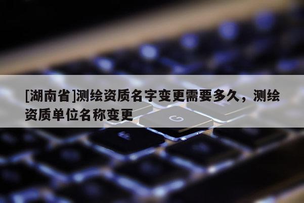 [湖南省]測繪資質名字變更需要多久，測繪資質單位名稱變更