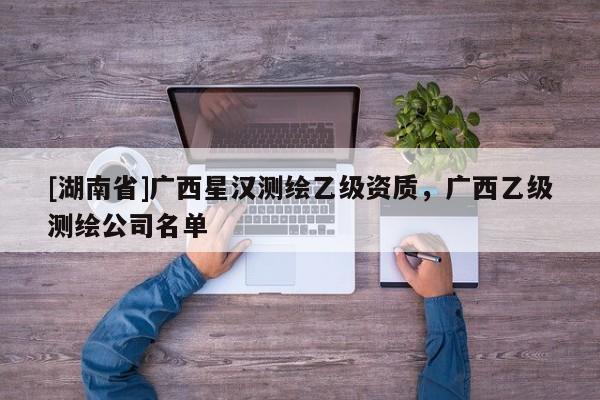 [湖南省]廣西星漢測繪乙級資質，廣西乙級測繪公司名單